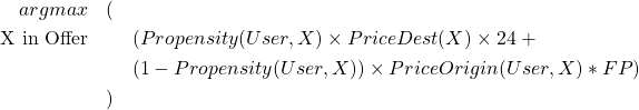  \begin{eqnarray*} argmax & ( & \\ \text{X in Offer} & & (Propensity(User, X) \times PriceDest(X) \times 24 + \\ & & (1-Propensity(User, X)) \times PriceOrigin(User, X) * FP)\\ & ) & \\ \end{eqnarray*} 