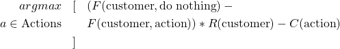  \begin{eqnarray*} argmax & [ & (F(\text{customer}, \text{do nothing}) - \\ {a \in \text{Actions}} & & F(\text{customer}, \text{action})) * R(\text{customer}) - C(\text{action}) \\ & ] & \\ \end{eqnarray*} 