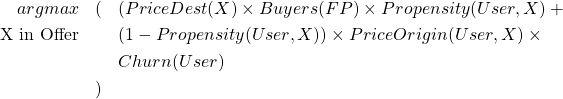  \begin{eqnarray*} argmax & ( & ( PriceDest(X) \times Buyers(FP) \times Propensity(User,X) + \\ \text{X in Offer} & & (1-Propensity(User, X)) \times PriceOrigin(User, X) \times \\ & & Churn(User) \\ & ) & \\ \end{eqnarray*} 